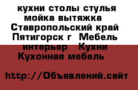 кухни столы стулья мойка вытяжка - Ставропольский край, Пятигорск г. Мебель, интерьер » Кухни. Кухонная мебель   